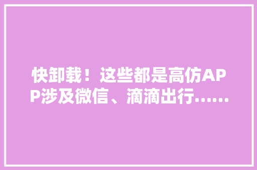 快卸载！这些都是高仿APP涉及微信、滴滴出行……