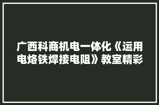 广西科商机电一体化《运用电烙铁焊接电阻》教室精彩回看