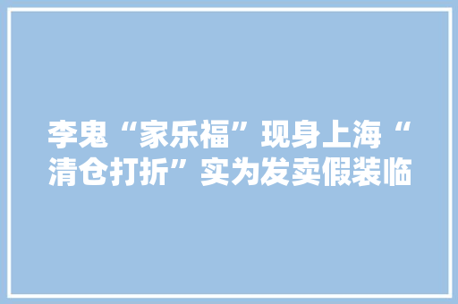 李鬼“家乐福”现身上海“清仓打折”实为发卖假装临期商品