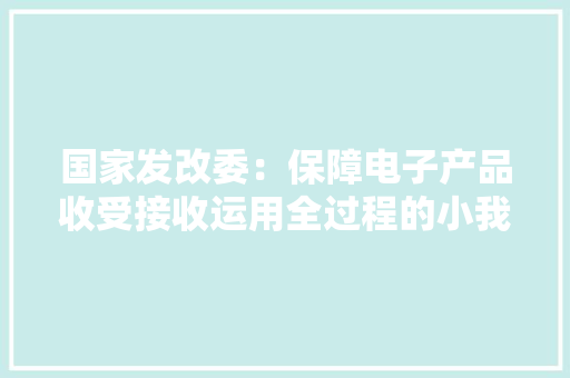 国家发改委：保障电子产品收受接收运用全过程的小我隐私信息安然