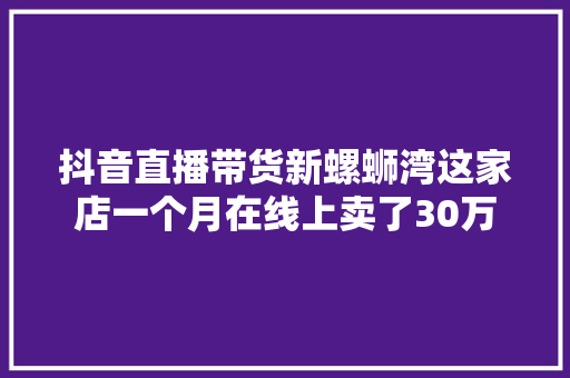 抖音直播带货新螺蛳湾这家店一个月在线上卖了30万