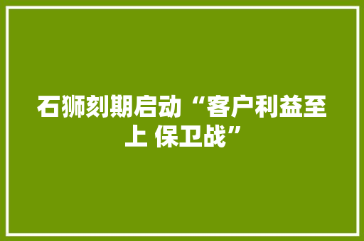 石狮刻期启动“客户利益至上 保卫战”