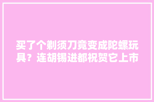 买了个剃须刀竟变成陀螺玩具？连胡锡进都祝贺它上市了！
