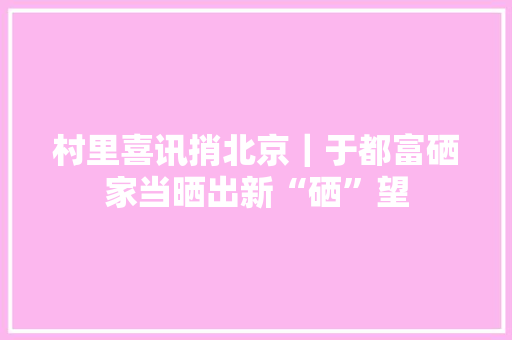 村里喜讯捎北京｜于都富硒家当晒出新“硒”望