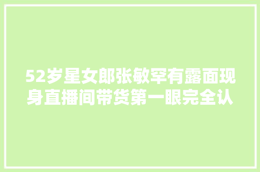 52岁星女郎张敏罕有露面现身直播间带货第一眼完全认不出