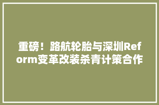 重磅！路航轮胎与深圳Reform变革改装杀青计策合作