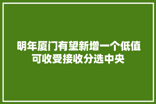 明年厦门有望新增一个低值可收受接收分选中央