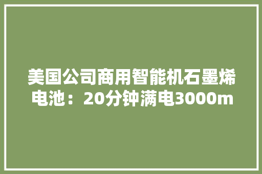 美国公司商用智能机石墨烯电池：20分钟满电3000mAh、可轮回1500次