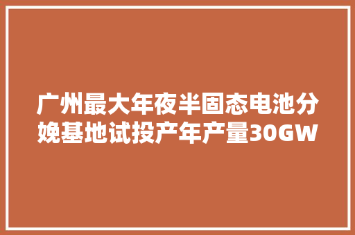 广州最大年夜半固态电池分娩基地试投产年产量30GWh