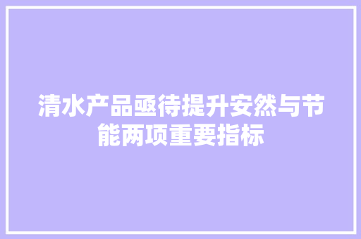 清水产品亟待提升安然与节能两项重要指标