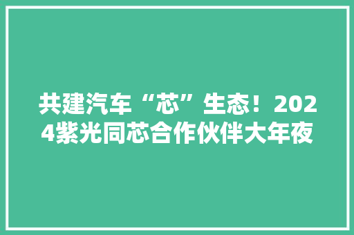 共建汽车“芯”生态！2024紫光同芯合作伙伴大年夜会汽车电子立异技能论坛热点抢先看
