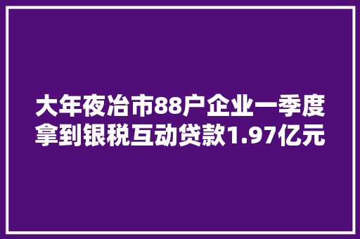大年夜冶市88户企业一季度拿到银税互动贷款1.97亿元