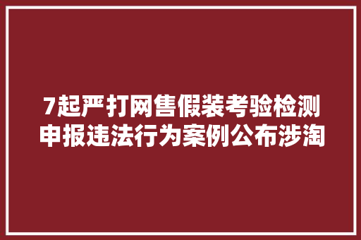 7起严打网售假装考验检测申报违法行为案例公布涉淘宝网等