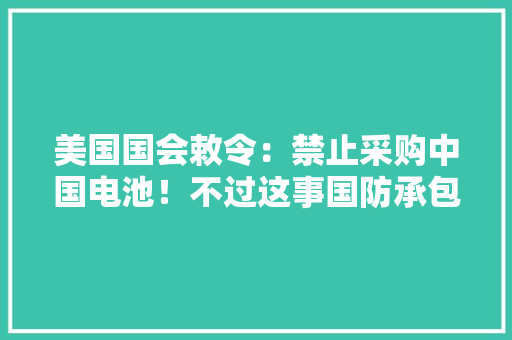 美国国会敕令：禁止采购中国电池！不过这事国防承包商说了才算