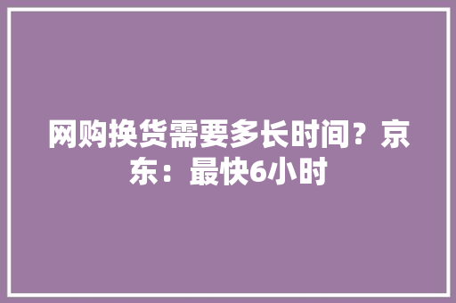 网购换货需要多长时间？京东：最快6小时
