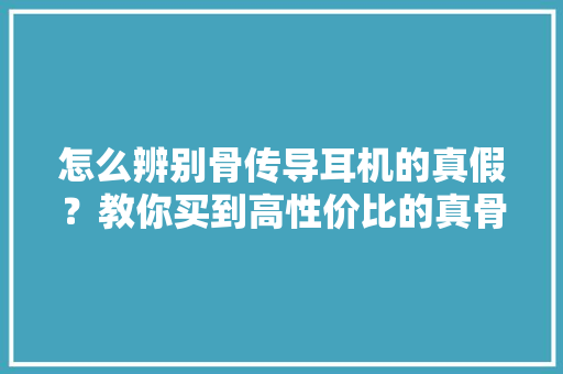 怎么辨别骨传导耳机的真假？教你买到高性价比的真骨传导蓝牙耳机,传导阻滞是怎么回事。