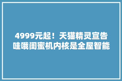 4999元起！天猫精灵宣告哇哦闺蜜机内核是全屋智能？