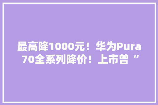 最高降1000元！华为Pura 70全系列降价！上市曾“秒空”