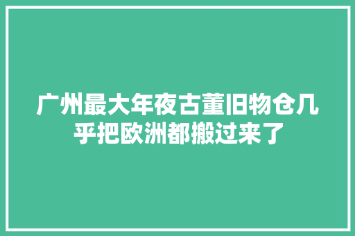 广州最大年夜古董旧物仓几乎把欧洲都搬过来了