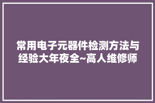 常用电子元器件检测方法与经验大年夜全~高人维修师傅的结晶！