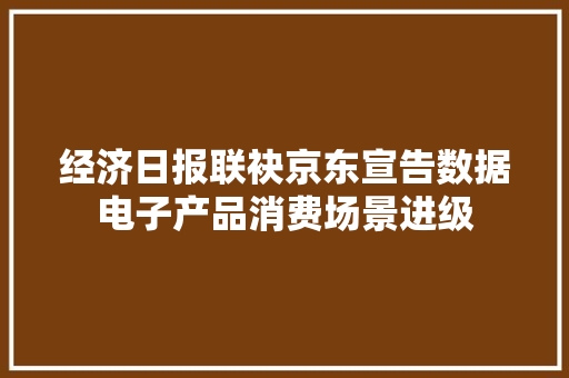 经济日报联袂京东宣告数据电子产品消费场景进级