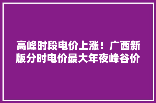 高峰时段电价上涨！广西新版分时电价最大年夜峰谷价差达0.79元/度