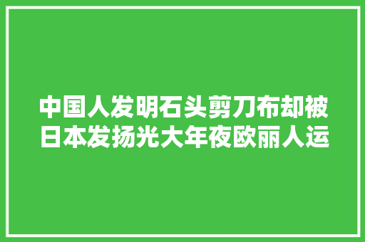 中国人发明石头剪刀布却被日本发扬光大年夜欧丽人运用到了沙场上
