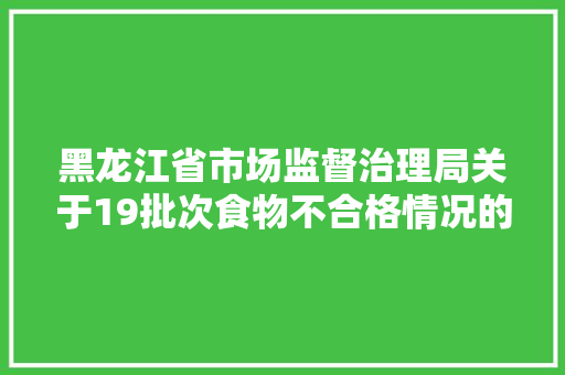 黑龙江省市场监督治理局关于19批次食物不合格情况的通知布告（2024年第13期）