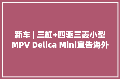 新车 | 三缸+四驱三菱小型MPV Delica Mini宣告海外售价9.4万元起,三菱汽车suv。