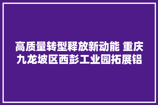 高质量转型释放新动能 重庆九龙坡区西彭工业园拓展铝家当在新兴领域应用