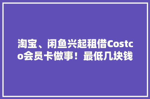淘宝、闲鱼兴起租借Costco会员卡做事！最低几块钱就能租到一张电子卡