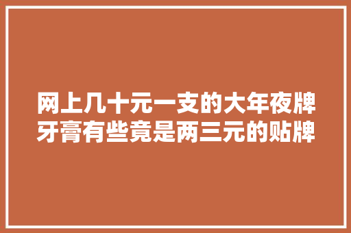 网上几十元一支的大年夜牌牙膏有些竟是两三元的贴牌产品！品牌方躺赚？起底牙膏行业乱象……