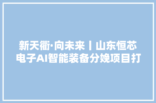 新天衢·向未来丨山东恒芯电子AI智能装备分娩项目打造高端智造“龙头”