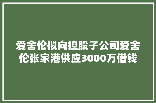 爱舍伦拟向控股子公司爱舍伦张家港供应3000万借钱额度 借钱年利率为3.5%