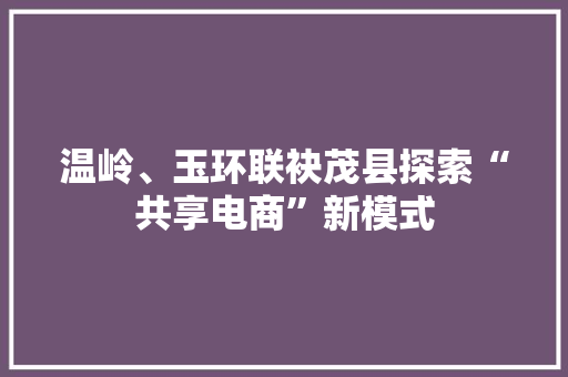 温岭、玉环联袂茂县探索“共享电商”新模式