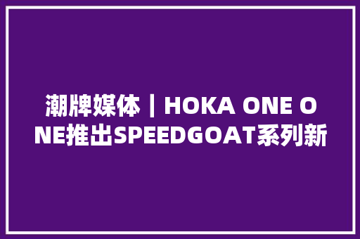 潮牌媒体｜HOKA ONE ONE推出SPEEDGOAT系列新作｜广州潮牌媒体