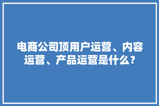 电商公司顶用户运营、内容运营、产品运营是什么？