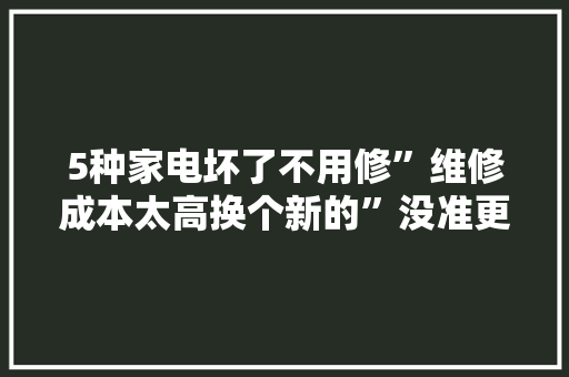 5种家电坏了不用修”维修成本太高换个新的”没准更便宜