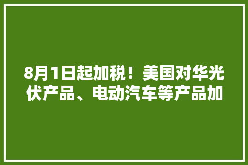 8月1日起加税！美国对华光伏产品、电动汽车等产品加征关税！,中国十大植发医院排名。