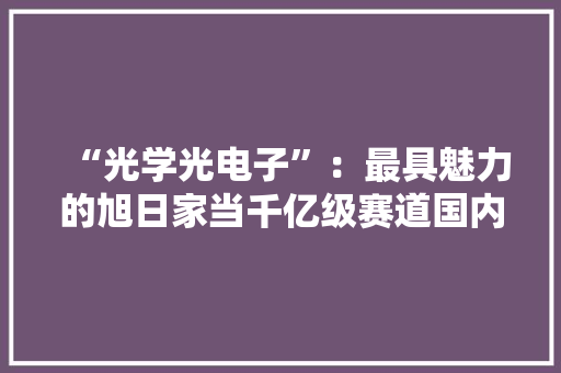 “光学光电子”：最具魅力的旭日家当千亿级赛道国内外抢构造
