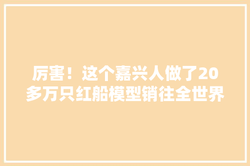 厉害！这个嘉兴人做了20多万只红船模型销往全世界