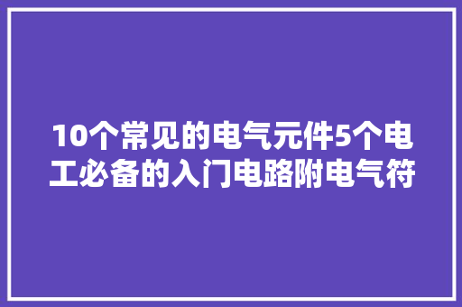 10个常见的电气元件5个电工必备的入门电路附电气符号一览表