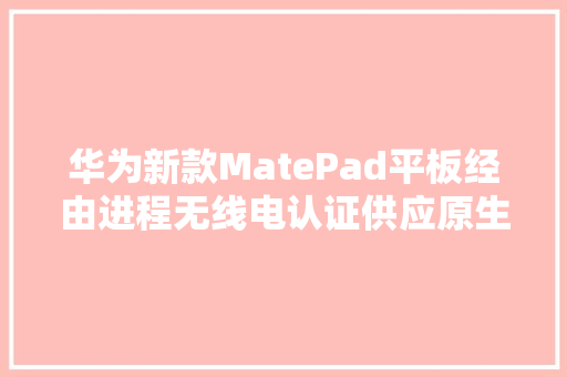 华为新款MatePad平板经由进程无线电认证供应原生星闪键鼠配件,华为mate70。