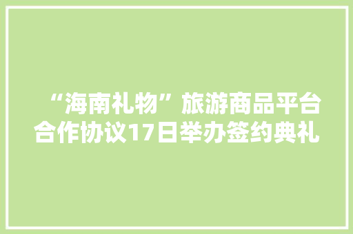 “海南礼物”旅游商品平台合作协议17日举办签约典礼