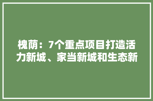 槐荫：7个重点项目打造活力新城、家当新城和生态新城
