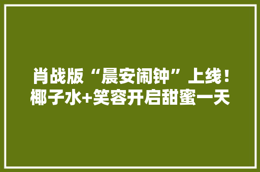 肖战版“晨安闹钟”上线！椰子水+笑容开启甜蜜一天