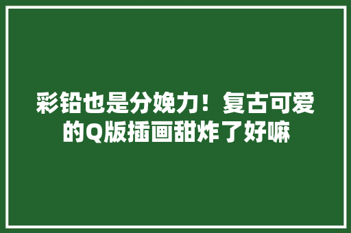 彩铅也是分娩力！复古可爱的Q版插画甜炸了好嘛