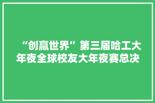 “创赢世界”第三届哈工大年夜全球校友大年夜赛总决赛暨颁奖典礼成功举办
