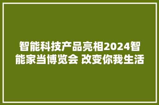 智能科技产品亮相2024智能家当博览会 改变你我生活