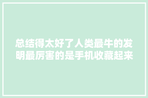 总结得太好了人类最牛的发明最厉害的是手机收藏起来看看